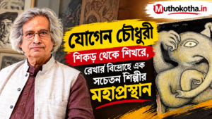যোগেন চৌধুরী : শিকড় থেকে শিখরে, রেখার বিদ্রোহে এক সচেতন শিল্পীর মহাপ্রস্থান